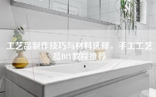 工艺品制作技巧与材料选择，手工工艺品DIY教程推荐