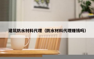 建筑防水材料代理（防水材料代理赚钱吗）