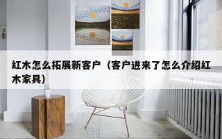 红木怎么拓展新客户（客户进来了怎么介绍红木家具）