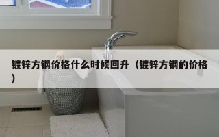 镀锌方钢价格什么时候回升（镀锌方钢的价格）