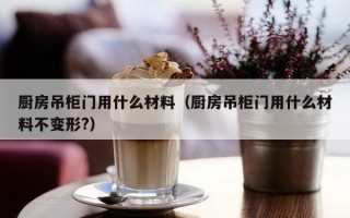 厨房吊柜门用什么材料（厨房吊柜门用什么材料不变形?）