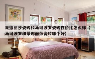 蒙娜丽莎瓷砖和马可波罗瓷砖性价比怎么样（马可波罗和蒙娜丽莎瓷砖哪个好）