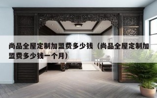 尚品全屋定制加盟费多少钱（尚品全屋定制加盟费多少钱一个月）