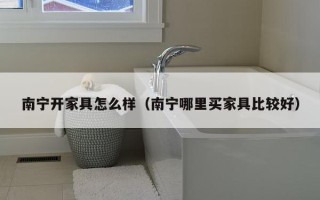 南宁开家具怎么样（南宁哪里买家具比较好）