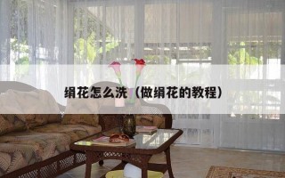 绢花怎么洗（做绢花的教程）