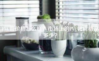 PVC管价格怎么样？市场上的PVC管价格是多少？