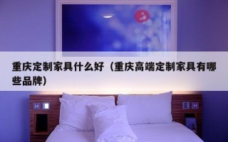 重庆定制家具什么好（重庆高端定制家具有哪些品牌）