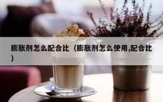 膨胀剂怎么配合比（膨胀剂怎么使用,配合比）