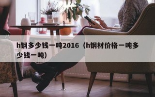 h钢多少钱一吨2016（h钢材价格一吨多少钱一吨）