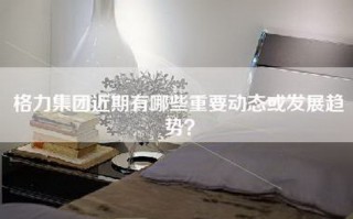 格力集团近期有哪些重要动态或发展趋势？