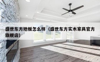 盛世东方地板怎么样（盛世东方实木家具官方旗舰店）