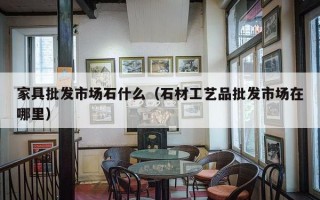 家具批发市场石什么（石材工艺品批发市场在哪里）