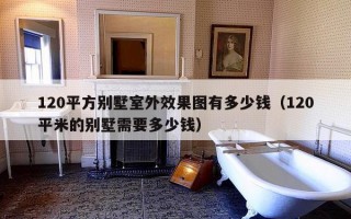 120平方别墅室外效果图有多少钱（120平米的别墅需要多少钱）