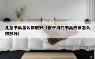 儿童书桌怎么摆放好（孩子用的书桌应该怎么摆放好）