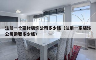 注册一个建材装饰公司多少钱（注册一家装饰公司需要多少钱）