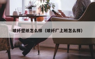 玻纤壁纸怎么样（玻纤厂上班怎么样）