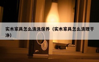 实木家具怎么清洗保养（实木家具怎么清理干净）