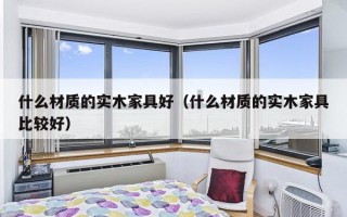 什么材质的实木家具好（什么材质的实木家具比较好）