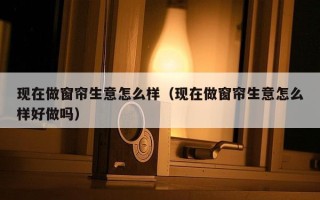 现在做窗帘生意怎么样（现在做窗帘生意怎么样好做吗）