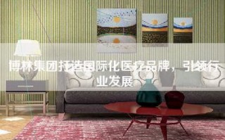 博林集团打造国际化医疗品牌，引领行业发展