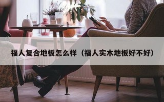 福人复合地板怎么样（福人实木地板好不好）