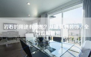 岩石的用途有哪些？从建筑到装饰，全方位解析！