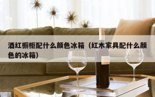 酒红橱柜配什么颜色冰箱（红木家具配什么颜色的冰箱）