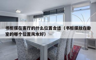 书柜摆在客厅的什么位置合适（书柜摆放在卧室的哪个位置风水好）