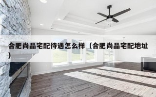 合肥尚品宅配待遇怎么样（合肥尚品宅配地址）