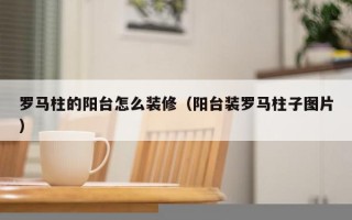 罗马柱的阳台怎么装修（阳台装罗马柱子图片）