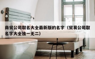 商贸公司取名大全最新版的名字（贸易公司取名字大全独一无二）