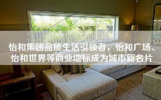 怡和集团品质生活引领者，怡和广场、怡和世界等商业地标成为城市新名片