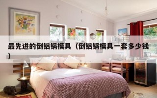 最先进的倒铝锅模具（倒铝锅模具一套多少钱）