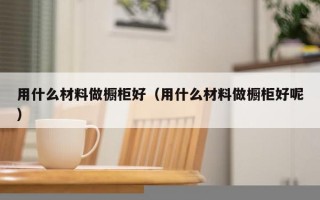 用什么材料做橱柜好（用什么材料做橱柜好呢）