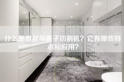 什么是数控等离子切割机？它有哪些特点和应用？-第1张图片