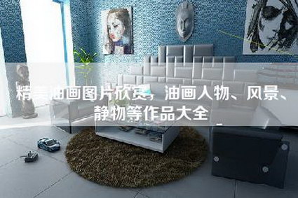 精美油画图片欣赏，油画人物、风景、静物等作品大全-第1张图片