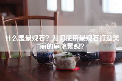 什么是景观石？如何使用景观石打造美丽的庭院景观？-第1张图片