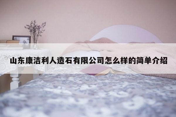 山东康洁利人造石有限公司怎么样的简单介绍-第1张图片