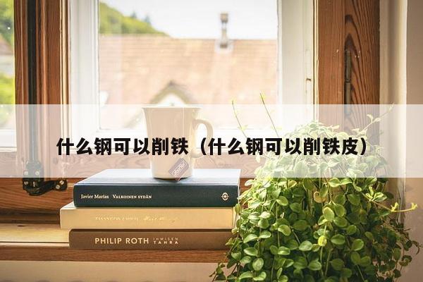 什么钢可以削铁（什么钢可以削铁皮）-第1张图片