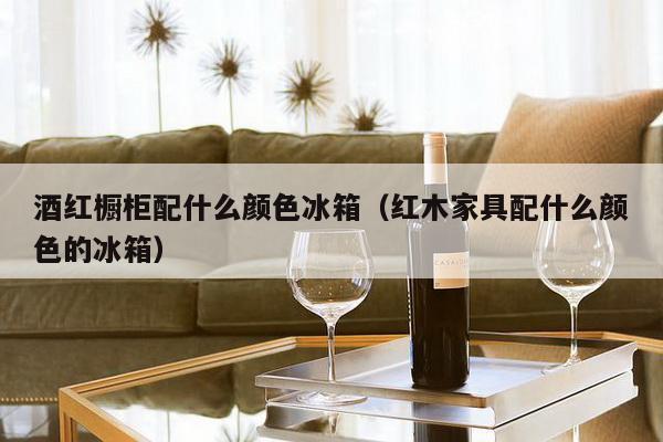 酒红橱柜配什么颜色冰箱（红木家具配什么颜色的冰箱）-第1张图片