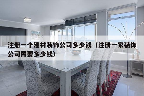 注册一个建材装饰公司多少钱（注册一家装饰公司需要多少钱）-第1张图片