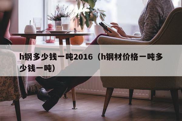 h钢多少钱一吨2016（h钢材价格一吨多少钱一吨）-第1张图片