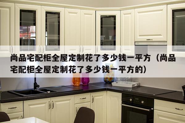 尚品宅配柜全屋定制花了多少钱一平方（尚品宅配柜全屋定制花了多少钱一平方的）-第1张图片