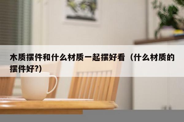 木质摆件和什么材质一起摆好看（什么材质的摆件好?）-第1张图片