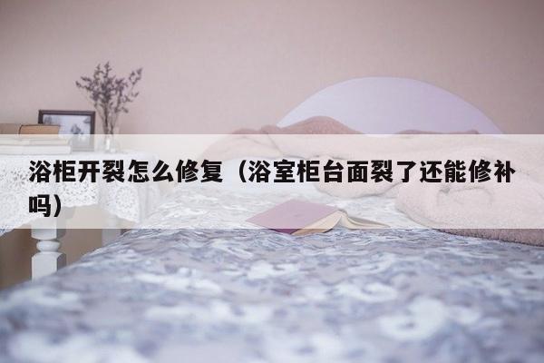 浴柜开裂怎么修复（浴室柜台面裂了还能修补吗）-第1张图片