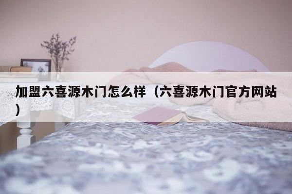 加盟六喜源木门怎么样（六喜源木门官方网站）-第1张图片