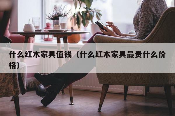 什么红木家具值钱（什么红木家具最贵什么价格）-第1张图片