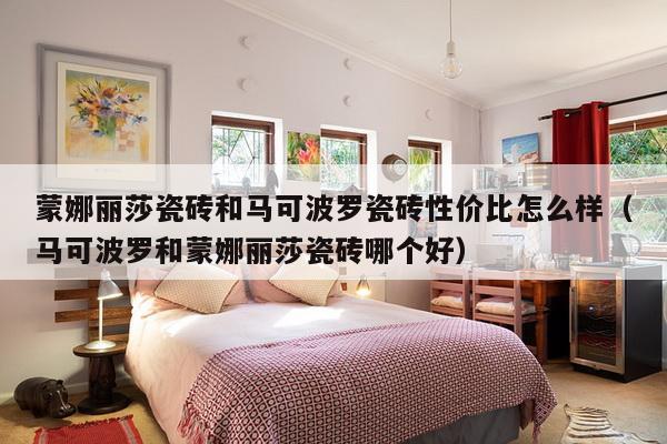 蒙娜丽莎瓷砖和马可波罗瓷砖性价比怎么样（马可波罗和蒙娜丽莎瓷砖哪个好）-第1张图片