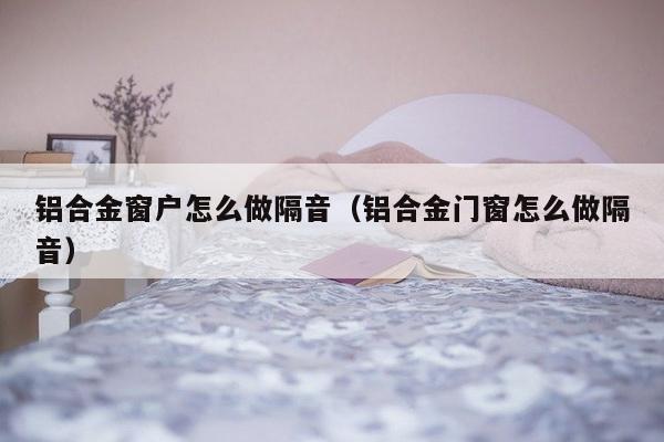 铝合金窗户怎么做隔音（铝合金门窗怎么做隔音）-第1张图片