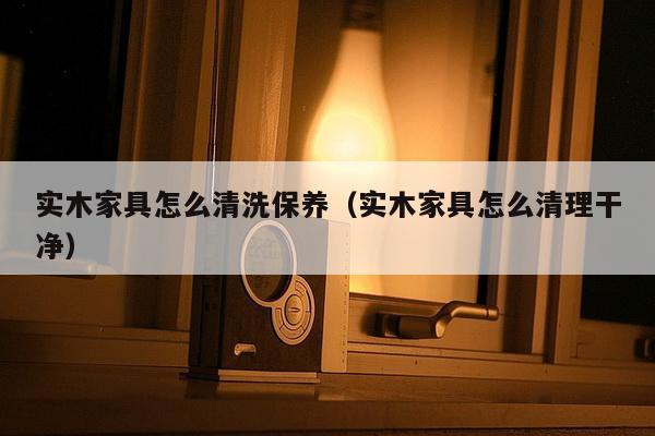 实木家具怎么清洗保养（实木家具怎么清理干净）-第1张图片